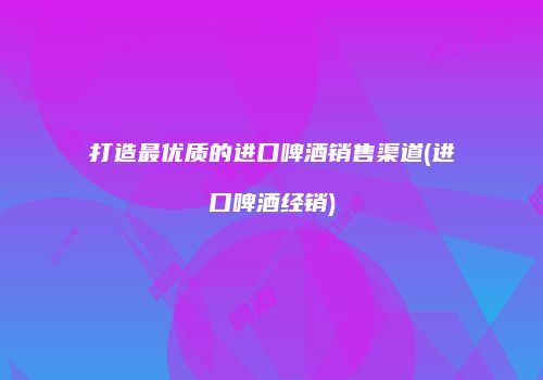 打造最优质的进口啤酒销售渠道(进口啤酒经销)