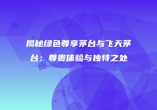 揭秘绿色尊享茅台与飞天茅台：尊贵体验与独特之处
