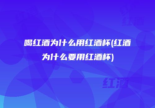 喝红酒为什么用红酒杯(红酒为什么要用红酒杯)