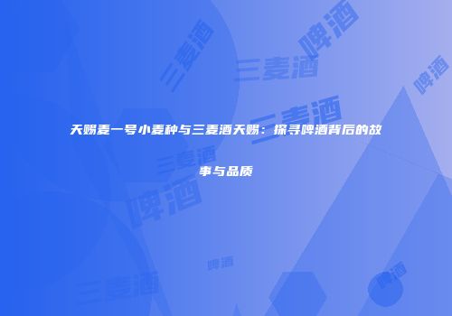 天赐麦一号小麦种与三麦酒天赐：探寻啤酒背后的故事与品质