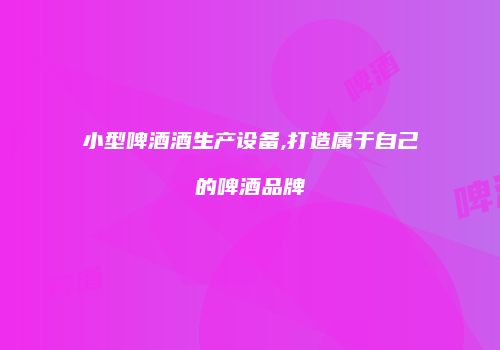 小型啤酒酒生产设备,打造属于自己的啤酒品牌