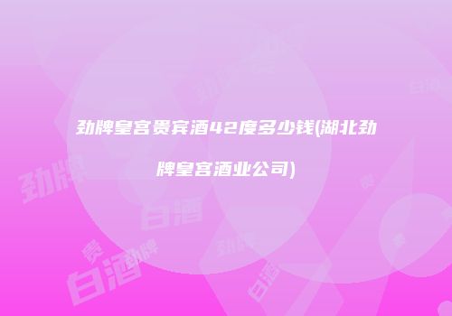 劲牌皇宫贵宾酒42度多少钱(湖北劲牌皇宫酒业公司)
