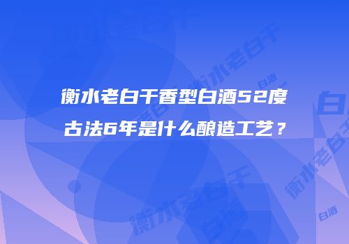 衡水老白干香型白酒52度古法6年是什么酿造工艺？