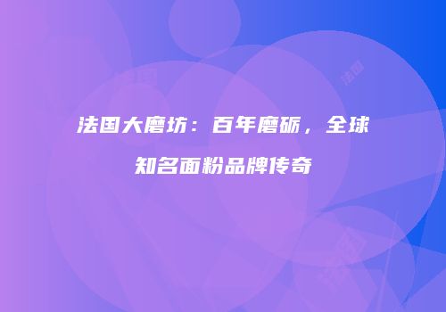 法国大磨坊：百年磨砺，全球知名面粉品牌传奇