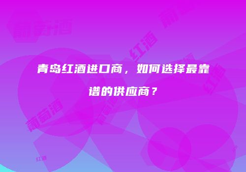 青岛红酒进口商，如何选择最靠谱的供应商？