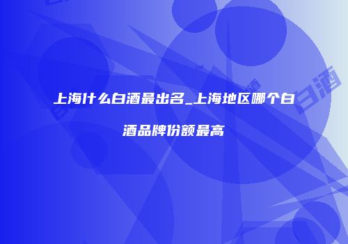 上海什么白酒最出名_上海地区哪个白酒品牌份额最高