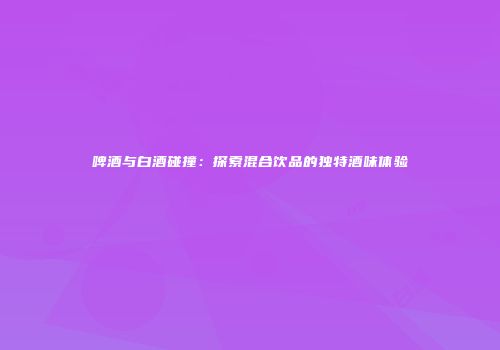 啤酒与白酒碰撞：探索混合饮品的独特酒味体验