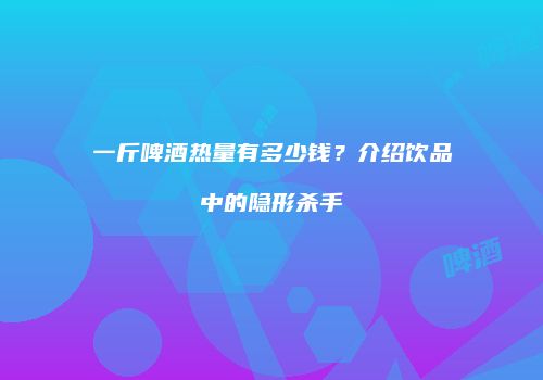 一斤啤酒热量有多少钱？介绍饮品中的隐形杀手