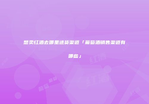想卖红酒去哪里进货渠道「葡萄酒销售渠道有哪些」