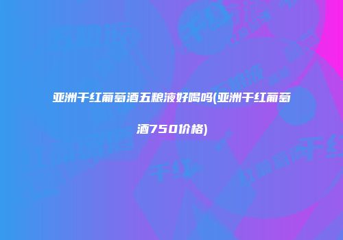 亚洲干红葡萄酒五粮液好喝吗(亚洲干红葡萄酒750价格)