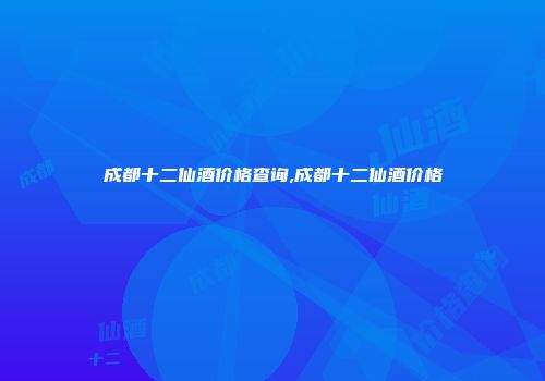 成都十二仙酒价格查询,成都十二仙酒价格
