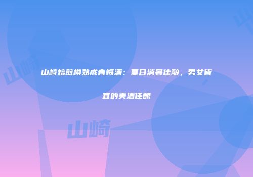 山崎焙煎樽熟成青梅酒：夏日消暑佳酿，男女皆宜的美酒佳酿