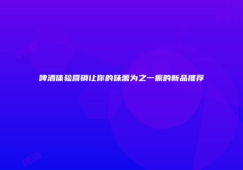 啤酒体验营销让你的味蕾为之一振的新品推荐
