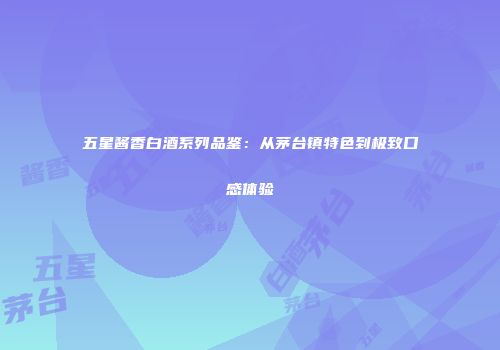 五星酱香白酒系列品鉴：从茅台镇特色到极致口感体验