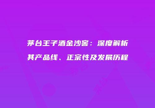 茅台王子酒金沙窖：深度解析其产品线、正宗性及发展历程