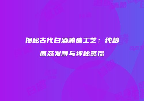 揭秘古代白酒酿造工艺：纯粮固态发酵与神秘蒸馏