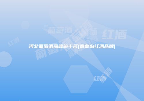 河北葡萄酒品牌前十名(秦皇岛红酒品牌)