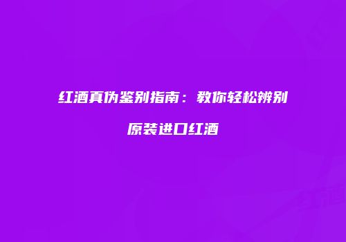 红酒真伪鉴别指南：教你轻松辨别原装进口红酒