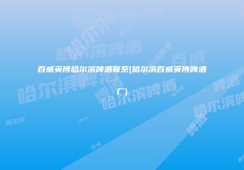 百威英博哈尔滨啤酒联系(哈尔滨百威英博啤酒厂)