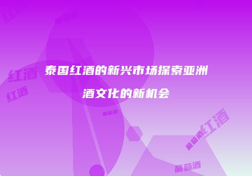 泰国红酒的新兴市场探索亚洲酒文化的新机会