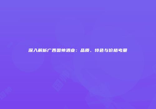 深入解析广西国帅酒业：品质、特色与价格考量