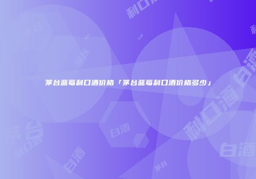 茅台蓝莓利口酒价格「茅台蓝莓利口酒价格多少」