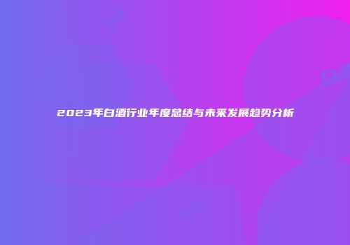 2023年白酒行业年度总结与未来发展趋势分析