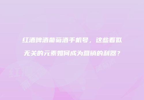 红酒啤酒葡萄酒手机号，这些看似无关的元素如何成为营销的利器？
