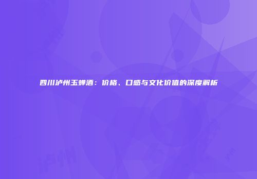 四川泸州玉蝉酒：价格、口感与文化价值的深度解析