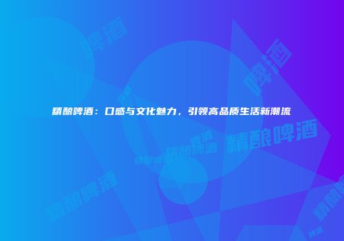 精酿啤酒：口感与文化魅力，引领高品质生活新潮流