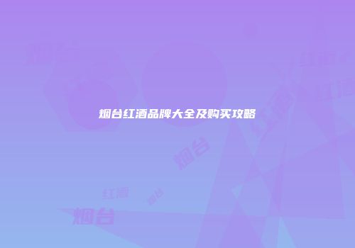 烟台红酒品牌大全及购买攻略