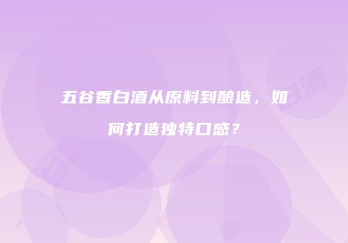 五谷香白酒从原料到酿造，如何打造独特口感？