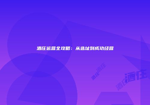 酒庄运营全攻略：从选址到成功经营