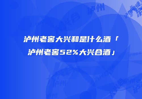 泸州老窖大兴和是什么酒「泸州老窖52%大兴合酒」