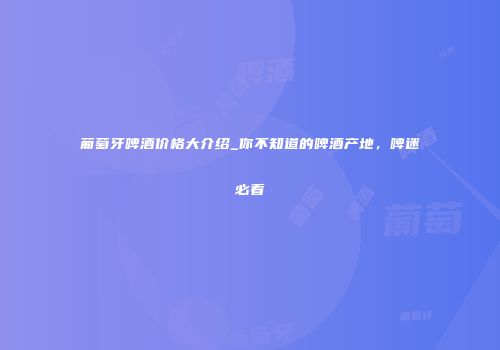 葡萄牙啤酒价格大介绍_你不知道的啤酒产地，啤迷必看