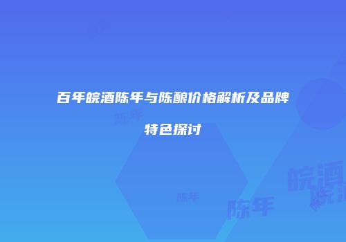百年皖酒陈年与陈酿价格解析及品牌特色探讨