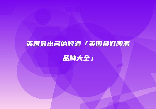 英国最出名的啤酒「英国最好啤酒品牌大全」