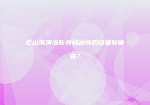 老山城啤酒瓶装和罐装的容量有哪些？