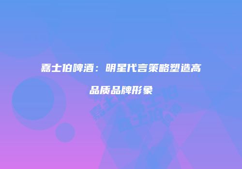 嘉士伯啤酒：明星代言策略塑造高品质品牌形象