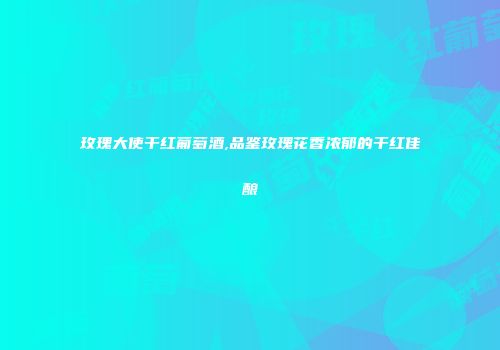 玫瑰大使干红葡萄酒,品鉴玫瑰花香浓郁的干红佳酿