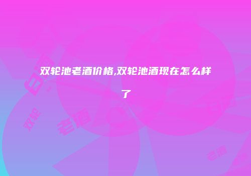 双轮池老酒价格,双轮池酒现在怎么样了