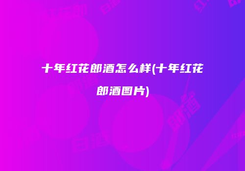 十年红花郎酒怎么样(十年红花郎酒图片)