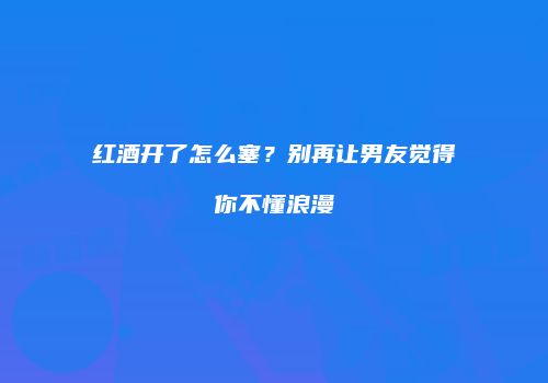 红酒开了怎么塞？别再让男友觉得你不懂浪漫