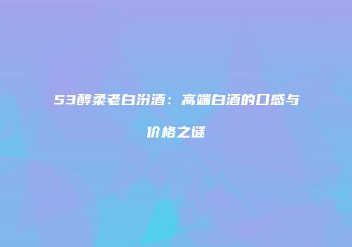 53醇柔老白汾酒：高端白酒的口感与价格之谜