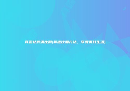 真露兑啤酒比例(掌握饮酒方法，享受美好生活)