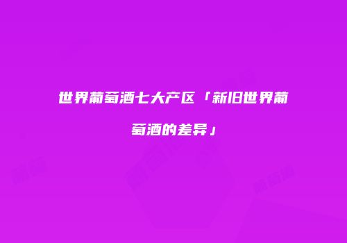 世界葡萄酒七大产区「新旧世界葡萄酒的差异」