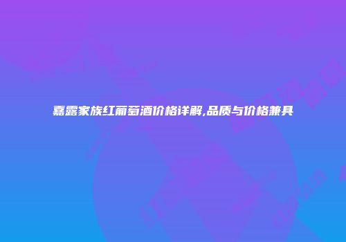 嘉露家族红葡萄酒价格详解,品质与价格兼具