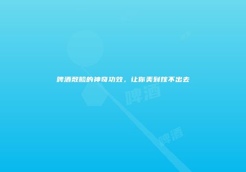 啤酒敷脸的神奇功效，让你美到嫁不出去