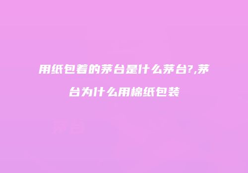 用纸包着的茅台是什么茅台?,茅台为什么用棉纸包装
