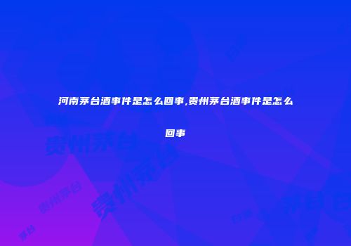 河南茅台酒事件是怎么回事,贵州茅台酒事件是怎么回事